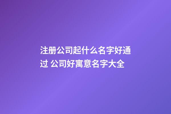 注册公司起什么名字好通过 公司好寓意名字大全